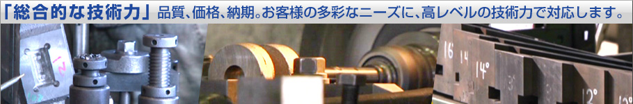 「総合的な技術力」品質、価格、納期。お客様の多彩なニーズに、高レベルの技術力で対応します。