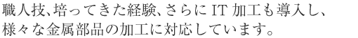 職人技、培ってきた経験、さらにIT加工も導入し、様々な金属部品の加工に対応しています