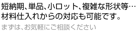 短納期、単品、小ロット、複雑な形状等、材料仕入れからの対応も可能です